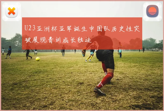 U23亚洲杯亚军诞生中国队历史性突破展现青训成长轨迹