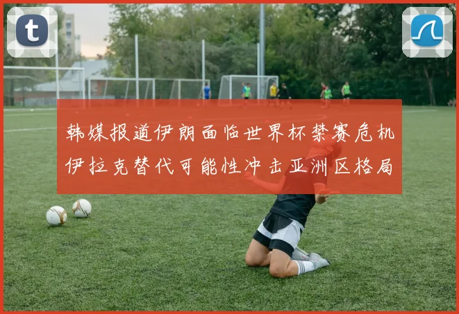 韩媒报道伊朗面临世界杯禁赛危机伊拉克替代可能性冲击亚洲区格局