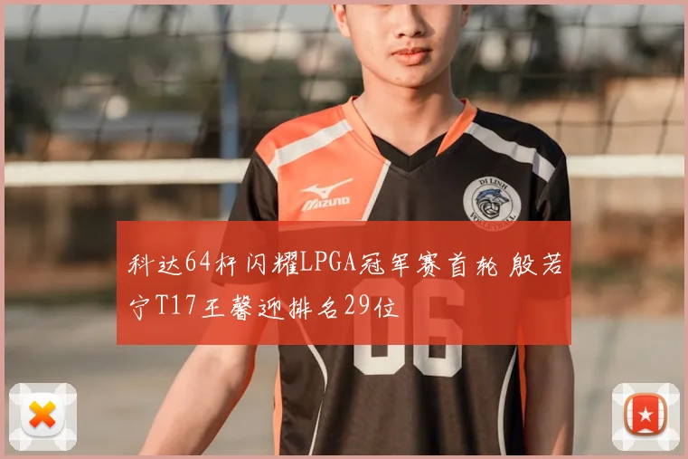 科达64杆闪耀LPGA冠军赛首轮 殷若宁T17王馨迎排名29位