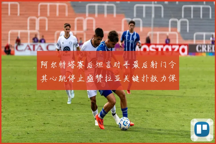 阿尔特塔赛后坦言对手最后射门令其心跳停止盛赞拉亚关键扑救力保胜局