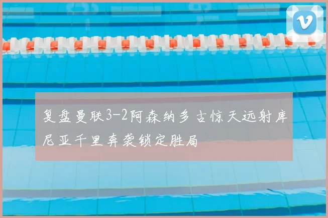 复盘曼联3-2阿森纳多古惊天远射库尼亚千里奔袭锁定胜局