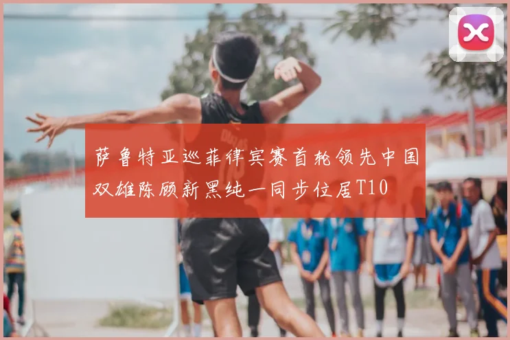 萨鲁特亚巡菲律宾赛首轮领先中国双雄陈顾新黑纯一同步位居T10