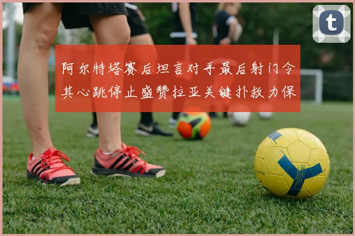 阿尔特塔赛后坦言对手最后射门令其心跳停止盛赞拉亚关键扑救力保胜局