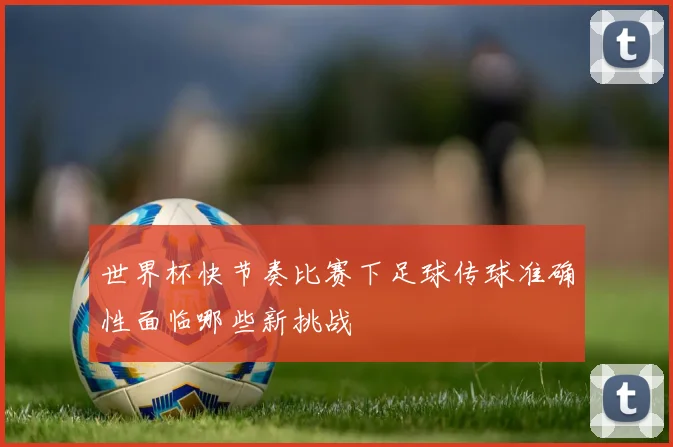 世界杯快节奏比赛下足球传球准确性面临哪些新挑战