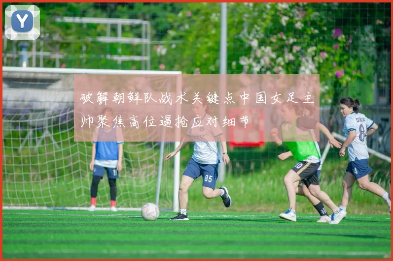 破解朝鲜队战术关键点中国女足主帅聚焦高位逼抢应对细节