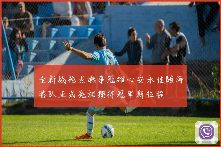 全新战袍点燃争冠雄心安永佳随海港队正式亮相期待冠军新征程
