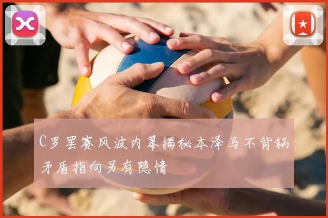 C罗罢赛风波内幕揭秘本泽马不背锅矛盾指向另有隐情
