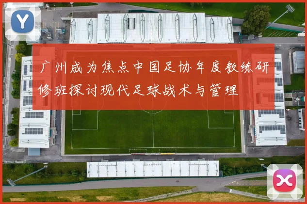 广州成为焦点中国足协年度教练研修班探讨现代足球战术与管理
