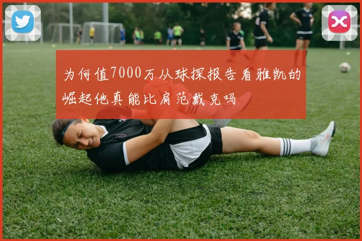 为何值7000万从球探报告看雅凯的崛起他真能比肩范戴克吗
