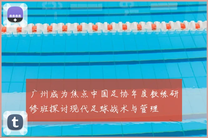 广州成为焦点中国足协年度教练研修班探讨现代足球战术与管理