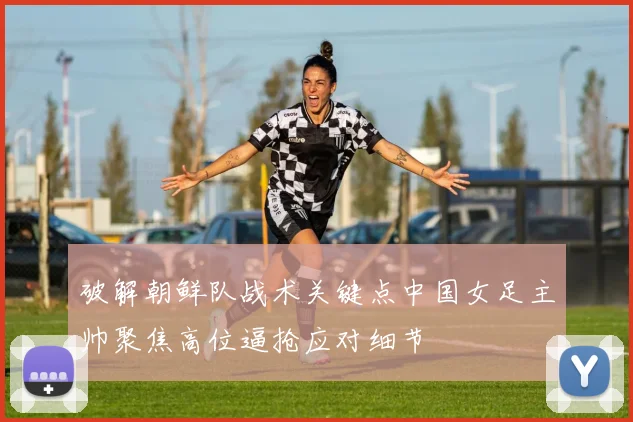 破解朝鲜队战术关键点中国女足主帅聚焦高位逼抢应对细节